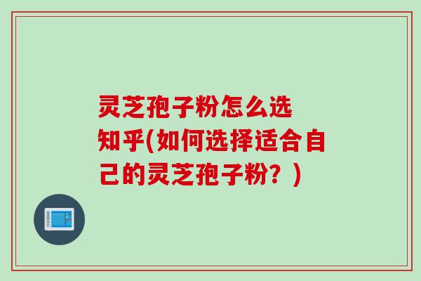 灵芝孢子粉怎么选  知乎(如何选择适合自己的灵芝孢子粉？)