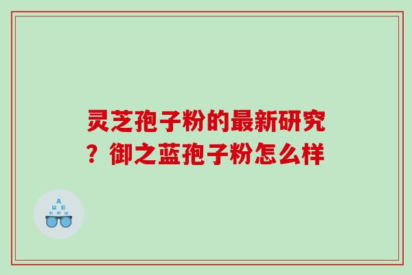 灵芝孢子粉的最新研究？御之蓝孢子粉怎么样