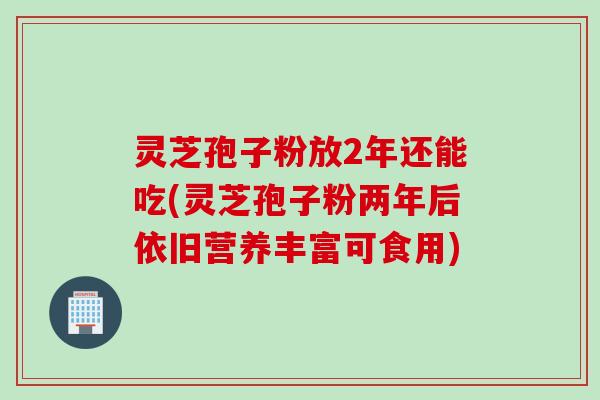 灵芝孢子粉放2年还能吃(灵芝孢子粉两年后依旧营养丰富可食用)