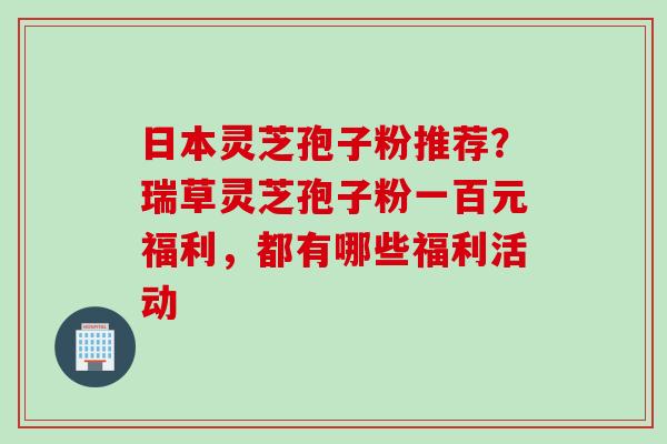 日本灵芝孢子粉推荐？瑞草灵芝孢子粉一百元福利，都有哪些福利活动