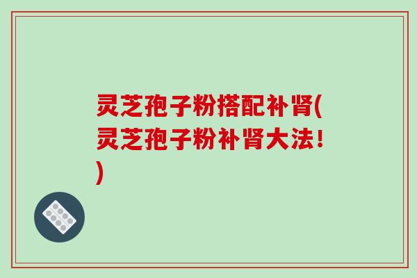 灵芝孢子粉搭配补肾(灵芝孢子粉补肾大法！)