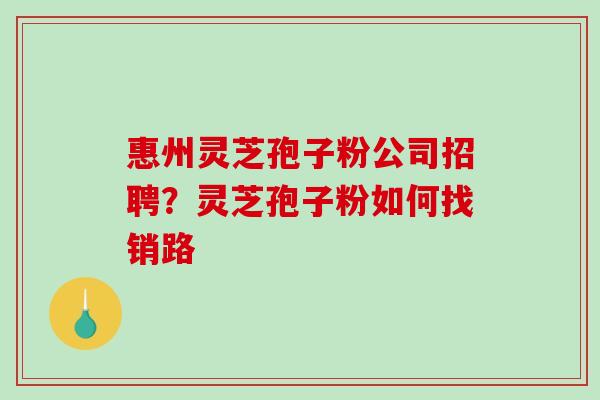 惠州灵芝孢子粉公司招聘？灵芝孢子粉如何找销路