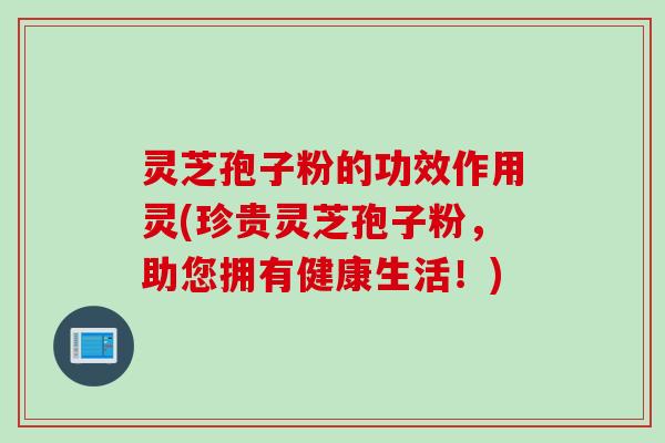 灵芝孢子粉的功效作用灵(珍贵灵芝孢子粉，助您拥有健康生活！)
