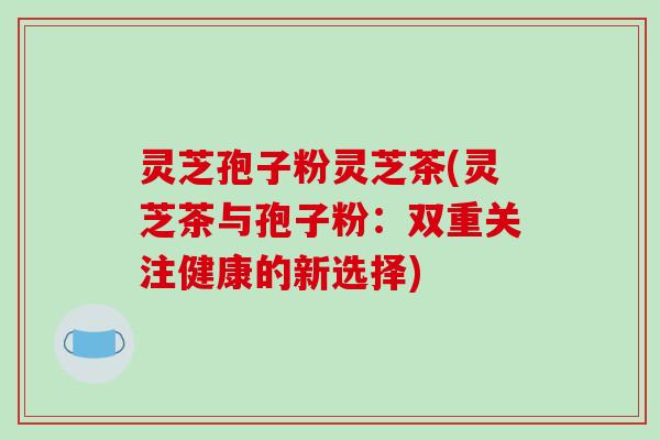灵芝孢子粉灵芝茶(灵芝茶与孢子粉:双重关注健康的新选择) 灵芝孢子粉灵芝茶(灵芝茶与孢子粉:双重关注健康的新选择)