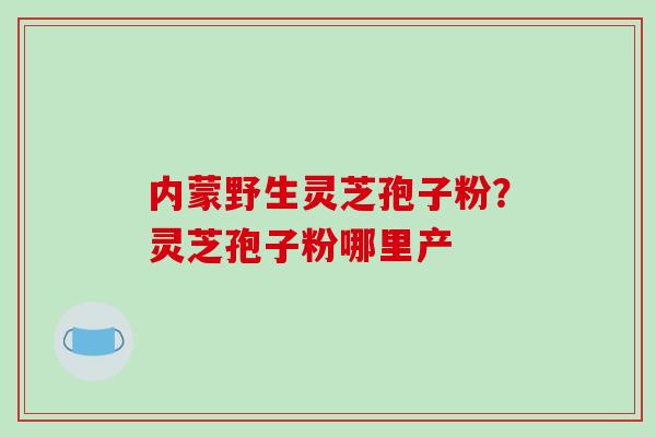 内蒙野生灵芝孢子粉？灵芝孢子粉哪里产