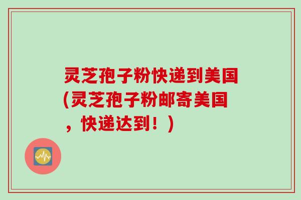 灵芝孢子粉快递到美国(灵芝孢子粉邮寄美国，快递达到！)