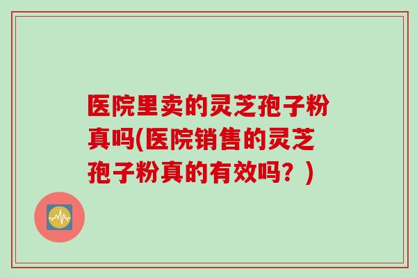 医院里卖的灵芝孢子粉真吗(医院销售的灵芝孢子粉真的有效吗？)