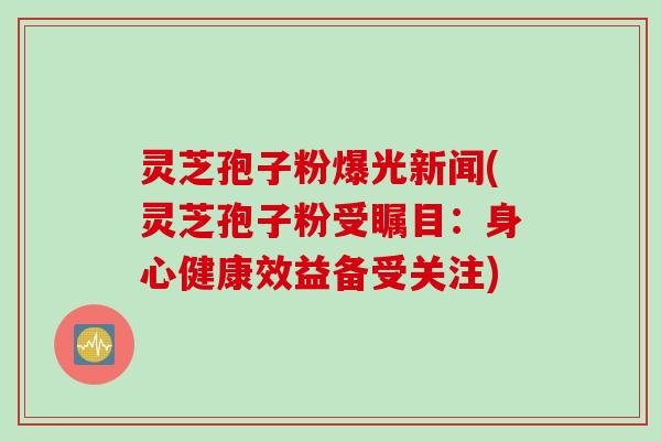 灵芝孢子粉爆光新闻(灵芝孢子粉受瞩目：身心健康效益备受关注)