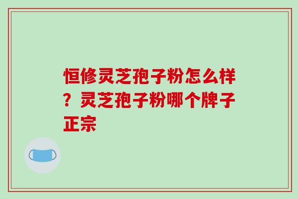 恒修灵芝孢子粉怎么样？灵芝孢子粉哪个牌子正宗