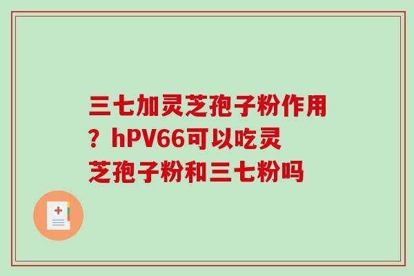 三七加灵芝孢子粉作用？hPV66可以吃灵芝孢子粉和三七粉吗