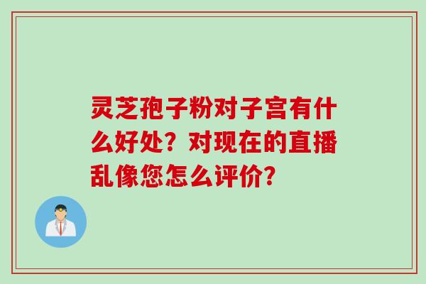 灵芝孢子粉对子宫有什么好处？对现在的直播乱像您怎么评价？