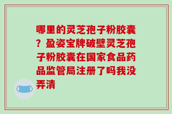 哪里的灵芝孢子粉胶囊？盈姿宝牌破壁灵芝孢子粉胶囊在国家食品药品监管局注册了吗我没弄清