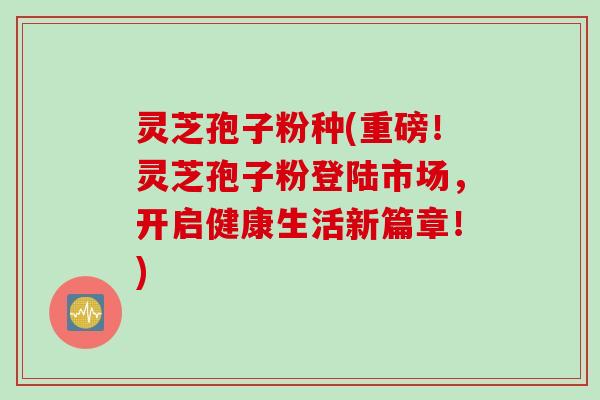 灵芝孢子粉种(重磅！灵芝孢子粉登陆市场，开启健康生活新篇章！)