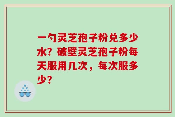 一勺灵芝孢子粉兑多少水？破壁灵芝孢子粉每天服用几次，每次服多少？