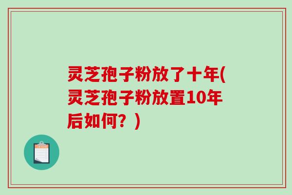 灵芝孢子粉放了十年(灵芝孢子粉放置10年后如何？)