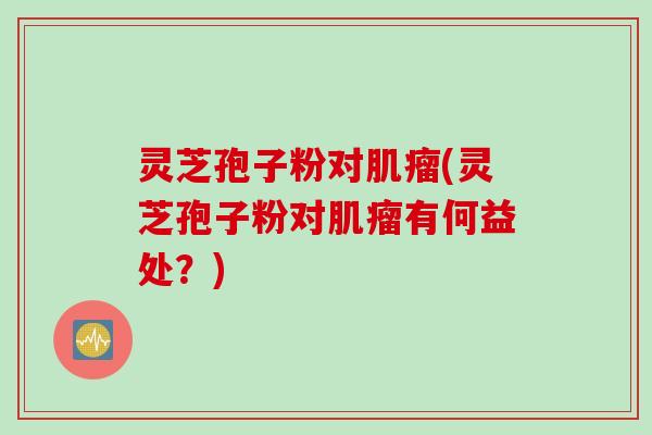 灵芝孢子粉对肌瘤(灵芝孢子粉对肌瘤有何益处？)