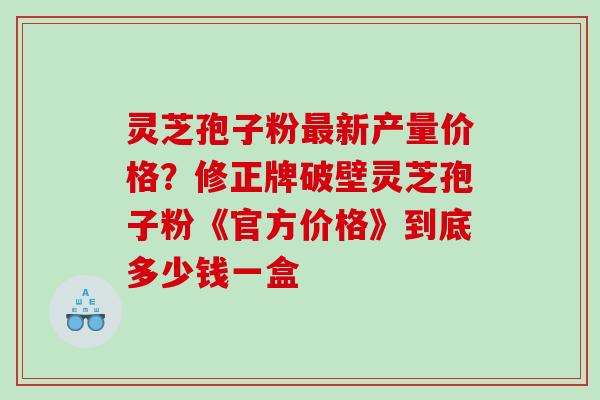 灵芝孢子粉最新产量价格？修正牌破壁灵芝孢子粉《官方价格》到底多少钱一盒