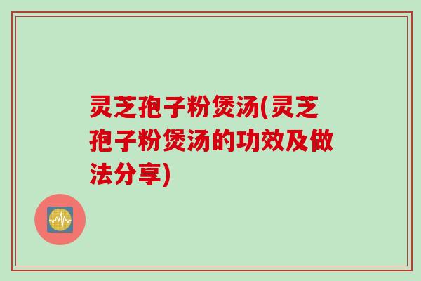灵芝孢子粉煲汤(灵芝孢子粉煲汤的功效及做法分享)