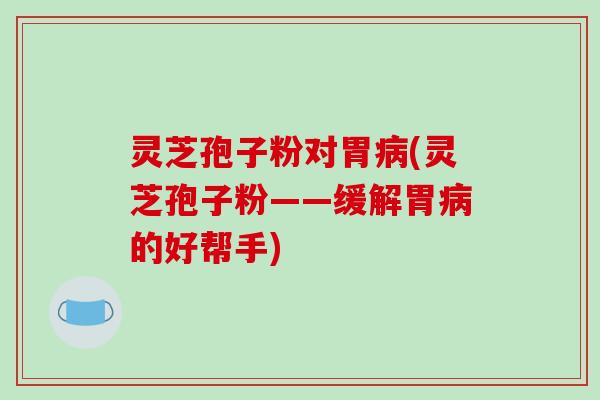 灵芝孢子粉对胃病(灵芝孢子粉——缓解胃病的好帮手)
