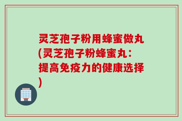 灵芝孢子粉用蜂蜜做丸(灵芝孢子粉蜂蜜丸：提高免疫力的健康选择)