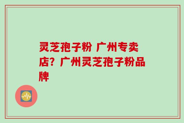 灵芝孢子粉 广州专卖店？广州灵芝孢子粉品牌