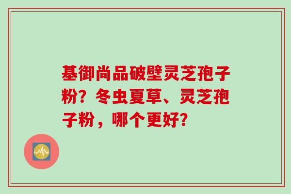 基御尚品破壁灵芝孢子粉？冬虫夏草、灵芝孢子粉，哪个更好？