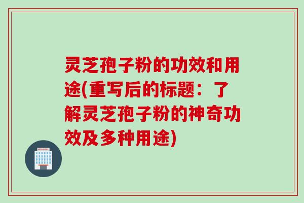 灵芝孢子粉的功效和用途(重写后的标题：了解灵芝孢子粉的神奇功效及多种用途)