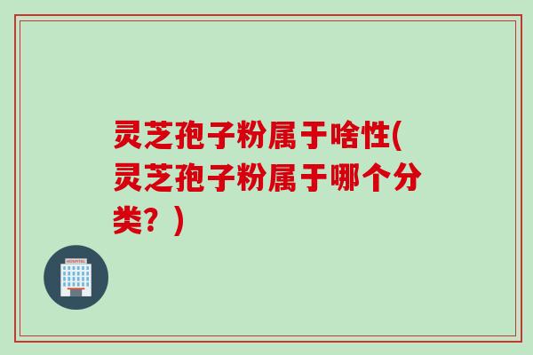 灵芝孢子粉属于啥性(灵芝孢子粉属于哪个分类？)