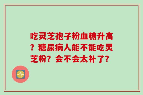 吃灵芝孢子粉升高?人能不能吃灵芝粉?会不会太补了? 吃灵芝孢子粉升高?人能不能吃灵芝粉?会不会太补了?