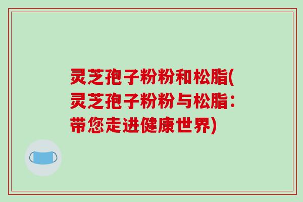 灵芝孢子粉粉和松脂(灵芝孢子粉粉与松脂：带您走进健康世界)