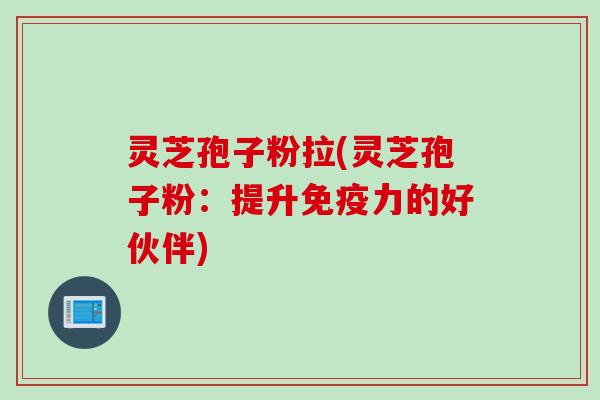 灵芝孢子粉拉(灵芝孢子粉:提升免疫力的好伙伴) 灵芝孢子粉拉(灵芝孢子粉:提升免疫力的好伙伴)