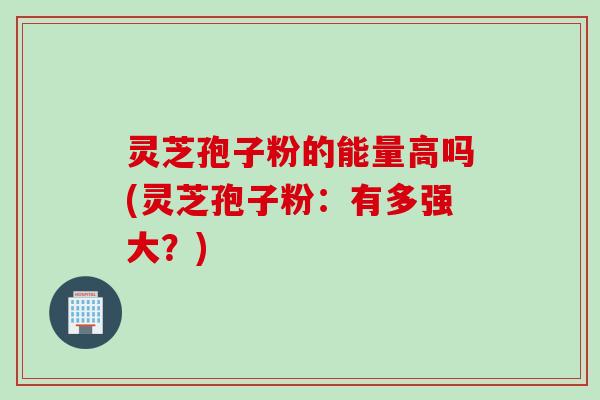 灵芝孢子粉的能量高吗(灵芝孢子粉：有多强大？)