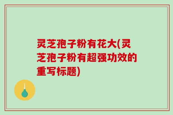 灵芝孢子粉有花大(灵芝孢子粉有超强功效的重写标题)