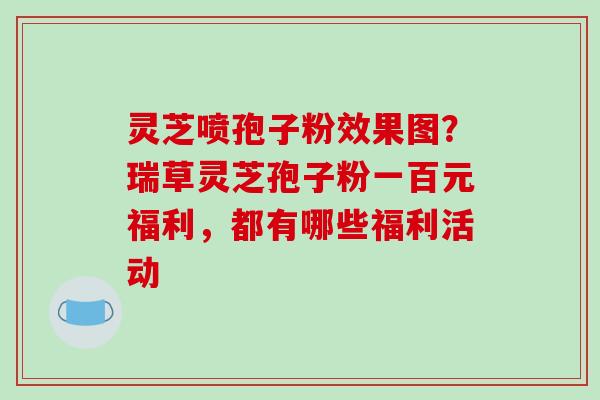灵芝喷孢子粉效果图？瑞草灵芝孢子粉一百元福利，都有哪些福利活动
