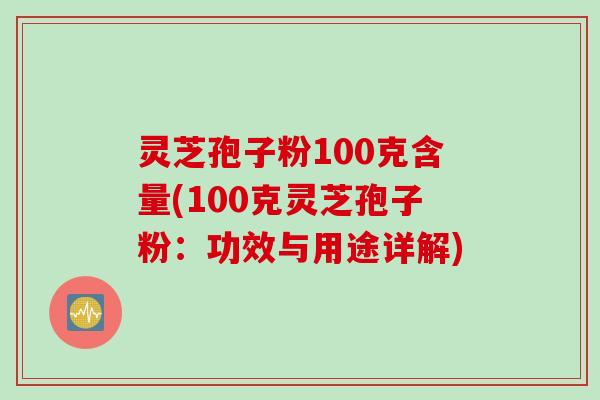 灵芝孢子粉100克含量(100克灵芝孢子粉：功效与用途详解)