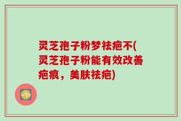灵芝孢子粉梦祛疤不(灵芝孢子粉能有效改善疤痕，美肤祛疤)
