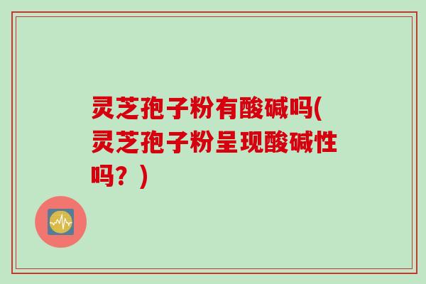 灵芝孢子粉有酸碱吗(灵芝孢子粉呈现酸碱性吗？)