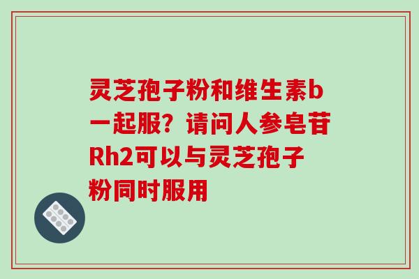 灵芝孢子粉和维生素b一起服？请问人参皂苷Rh2可以与灵芝孢子粉同时服用