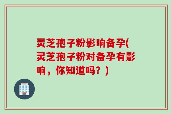 灵芝孢子粉影响备孕(灵芝孢子粉对备孕有影响，你知道吗？)
