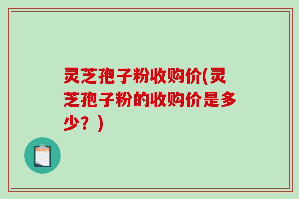 灵芝孢子粉收购价(灵芝孢子粉的收购价是多少？)