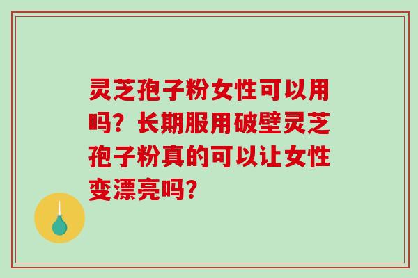 灵芝孢子粉女性可以用吗？长期服用破壁灵芝孢子粉真的可以让女性变漂亮吗？