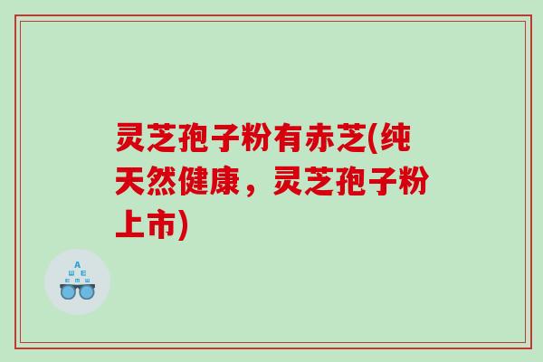 灵芝孢子粉有赤芝(纯天然健康，灵芝孢子粉上市)
