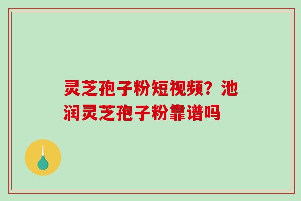 灵芝孢子粉短视频？池润灵芝孢子粉靠谱吗