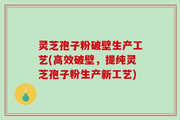 灵芝孢子粉破壁生产工艺(高效破壁，提纯灵芝孢子粉生产新工艺)