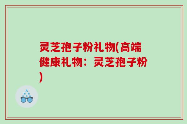灵芝孢子粉礼物(高端健康礼物：灵芝孢子粉)