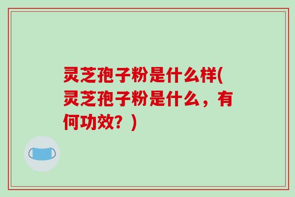 灵芝孢子粉是什么样(灵芝孢子粉是什么，有何功效？)