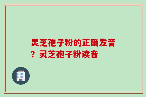 灵芝孢子粉的正确发音？灵芝孢子粉读音