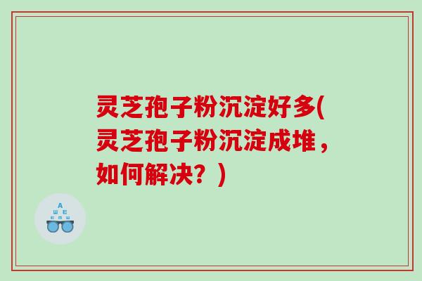 灵芝孢子粉沉淀好多(灵芝孢子粉沉淀成堆，如何解决？)