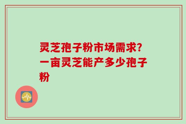 灵芝孢子粉市场需求？一亩灵芝能产多少孢子粉
