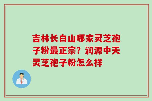 吉林长白山哪家灵芝孢子粉最正宗？润源中天灵芝孢子粉怎么样